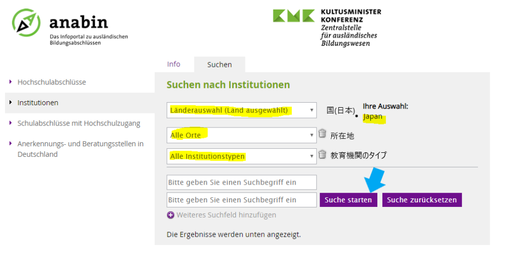 anabin 
Das Infoportal zu ausländischen 
Bildungsabschlüssen 
Hochschulabschlüsse 
Institutionen 
Schulabschlüsse mit Hochschulzugang 
Anerkennungs- und Beratungsstellen in 
Deutschland 
Info 
Suchen 
Suchen nach Institutionen 
Länderauswahl (Land ausgewählt) 
Alle Orte 
Alle Institutionstypen 
Bitte geben Sie einen Suchbegriff ein 
Bitte geben Sie einen Suchbegriff ein 
e 
Weiteres Suchfeld hinzufügen 
Die Ergebnisse werden unten angezeigt. 
KULTUSMINISTER 
KONFERENZ 
Zentralstelle 
für ausländisches 
Bildungswesen 
Ihre Auswahl: 
• Japan 
FhE-±L 
Suche starten 
Suche zurücksetzen 