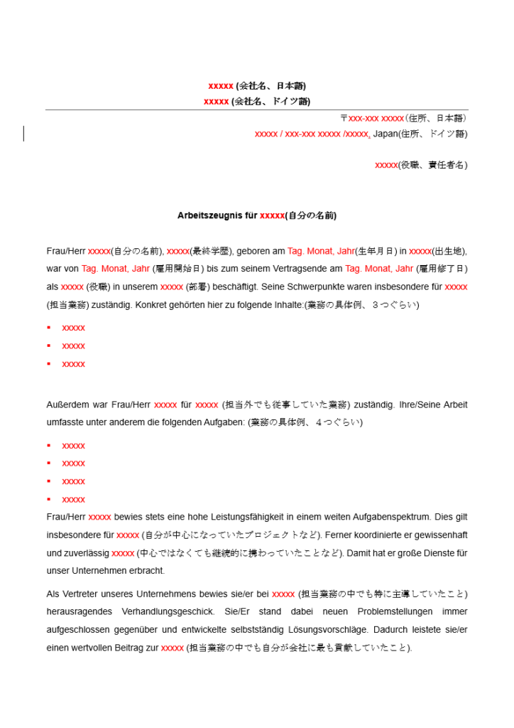 自動生成された代替テキスト: 
 
xxxxx
 (
会社名、日本語
) 
xxxxx
 (
会社名、ドイツ語
) 
〒
xxx-xxx xxxxx
(住所、日本語)
 
xxxxx / xxx-xxx xxxxx /xxxxx
,
 Japan(
住所、ドイツ語
) 
 
xxxxx
(
役職、責任者名
) 
 
 
Arbeitszeugnis für 
xxxxx
(
自分の名前
) 
 
Frau/Herr 
xxxxx
(
自分の名前
), 
xxxxx
(
最終学歴
), geboren am 
Tag. Monat, Jahr
(
生年月日
) in 
xxxxx
(
出生地
), 
war von 
Tag. Monat, Jahr 
(
雇用開始日
) bis zum seinem Vertragsende am 
Tag. Monat, Jahr 
(
雇用修了日
) 
als 
xxxxx 
(
役職
) in unserem 
xxxxx 
(
部署
) beschäftigt. Seine Schwerpunkte waren insbesondere für 
xxxxx 
(
担当業務
) zuständig. Konkret gehörten hier zu folgende Inhalte:(
業務の具体例、３つぐらい
) 
§
 xxxxx 
§
 xxxxx 
§
 xxxxx 
 
Außerdem war Frau/Herr 
xxxxx 
für 
xxxxx 
(
担当外でも従事していた業務
) zuständig. Ihre/Seine Arbeit 
umfasste unter anderem die folgenden Aufgaben: (
業務の具体例、４つぐらい
) 
§
 xxxxx 
§
 xxxxx 
§
 xxxxx 
§
 xxxxx 
Frau/Herr 
xxxxx 
bewies stets eine hohe Leistungsfähigkeit in einem weiten Aufgabenspektrum. Dies gilt 
insbesondere für 
xxxxx 
(
自分が中心になっていたプロジェクトなど
). Ferner koordinierte er gewissenhaft 
und zuverlässig 
xxxxx 
(
中心ではなくても継続的に携わっていたことなど
). Damit hat er große Dienste für 
unser Unternehmen erbracht. 
Als Vertreter unseres Unternehmens bewies sie/er bei 
xxxxx 
(
担当業務の中でも特に主導していたこと
) 
herausragendes Verhandlungsgeschick. Sie/Er stand dabei neuen Problemstellungen immer 
aufgeschlossen gegenüber und entwickelte selbstständig Lösungsvorschläge. Dadurch leistete sie/er 
einen wertvollen Beitrag zur 
xxxxx 
(
担当業務の中でも自分が会社に最も貢献していたこと
). 
