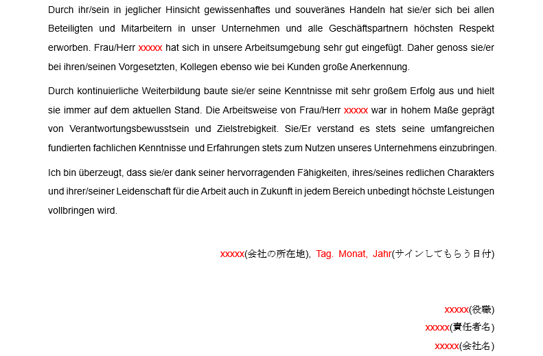 Durch ihr/sein in jeglicher Hinsicht gewissenhaftes und souveränes Handeln hat sie/er sich bei allen 
Beteiligten und Mitarbeitern in unser Unternehmen und alle Geschäftspartnern höchsten Respekt 
eworben Frau/Herr xxxxx nat sich in unsere Arbeitsumgebung sehr gut eingefügt. Daher genoss sie/er 
bei ihren/seinen Vorgesetzten, Kollegen ebenso Wie bei Kunden große Anerkennung. 
Durch kontinuierliche Weiterbildung baute sie/er seine Kenntnisse mit sehr großem Erfolg aus und hielt 
sie Immer aut dem aktuellen Stand. Die Arbeitsweise von Frau/Herr xxxxx war in nonem Maße geprägt 
von Verantwortungsbewusstsein und Zielstrebigkeit Sie/Er verstand es stets seine umfangreichen 
tundierten fachlichen Kenntnisse und Erfahrungen stets zum Nutzen unseres Unternehmens einzubringen. 
Ich bin überzeugt, dass sie/er dank seiner hervorragenden Fähigkeiten, ihres/seines redlichen Charakters 
und ihrer/seiner Leidenschaft für die Arbeit auch in Zukunft in jedem Bereich unbedingt höchste Leistungen 
vollbringen Wird. 
Tag Monat, Janr($-d ; ö # ) 