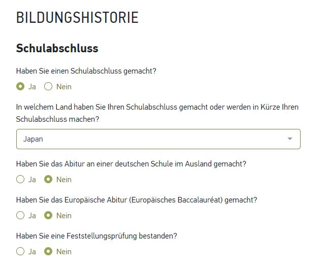 BILDUNGSHISTORIE 
Schulabschluss 
Haben Sie einen Schulabschluss gemacht? 
O Ja O Nein 
In welchem Land haben Sie Ihren Schulabschluss gemacht oder werden in Kürze Ihren 
Schulabschluss machen? 
Japan 
Haben Sie das Abitur an einer deutschen Schule im Ausland gemacht? 
C) Ja O Nein 
Haben Sie das Europäische Abitur (Europäisches Baccalauréat) gemacht? 
O Ja O Nein 
Haben Sie eine Feststellungsprüfung bestanden? 
O Ja O Nein 