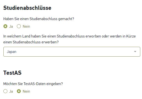 自動生成された代替テキスト: 
Studienabschlüsse
HabenSieeinenStudienabschlussgemacht?
0」a〇Nein
InwelchemLandhabenSieeinenStudienabschlusserworbenOderwe「deninKürze
einenStudienabschlusserwerben?
」apan
TestAS
MöchtenSieTestAS-Dateneingeben?
〇弡0Nein